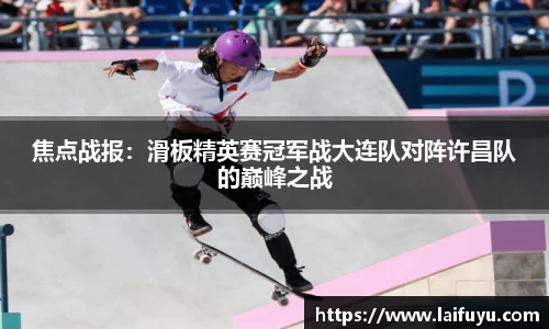 焦点战报：滑板精英赛冠军战大连队对阵许昌队的巅峰之战